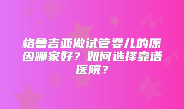 格鲁吉亚做试管婴儿的原因哪家好？如何选择靠谱医院？