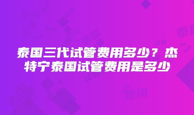 泰国三代试管费用多少？杰特宁泰国试管费用是多少