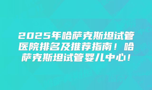 2025年哈萨克斯坦试管医院排名及推荐指南!哈萨克斯坦试管婴儿中心!