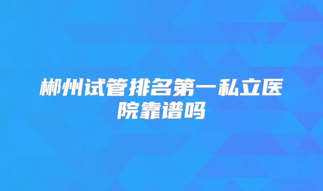 郴州试管排名第一私立医院靠谱吗