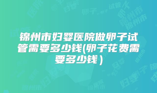 锦州市妇婴医院做卵子试管需要多少钱(卵子花费需要多少钱)
