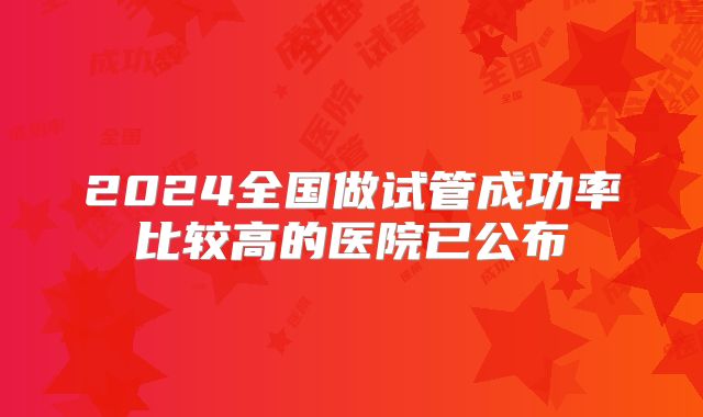 2024全国做试管成功率比较高的医院已公布