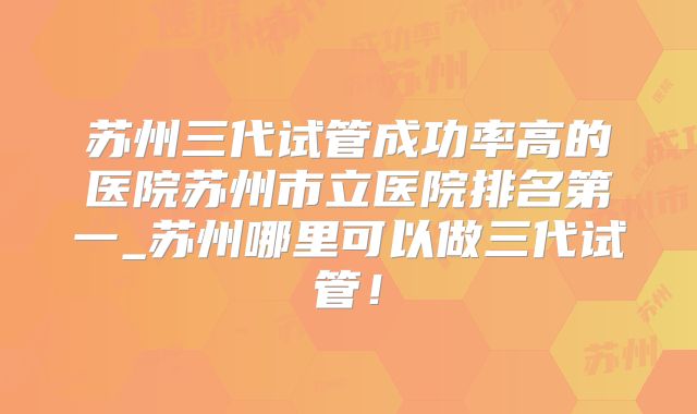 苏州三代试管成功率高的医院苏州市立医院排名第一_苏州哪里可以做三代试管!