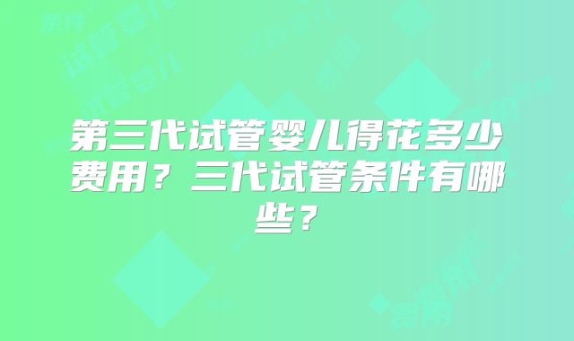 第三代试管婴儿得花多少费用？三代试管条件有哪些？
