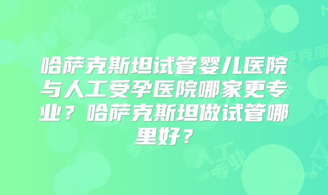 哈萨克斯坦试管婴儿医院与人工受孕医院哪家更专业？哈萨克斯坦做试管哪里好？
