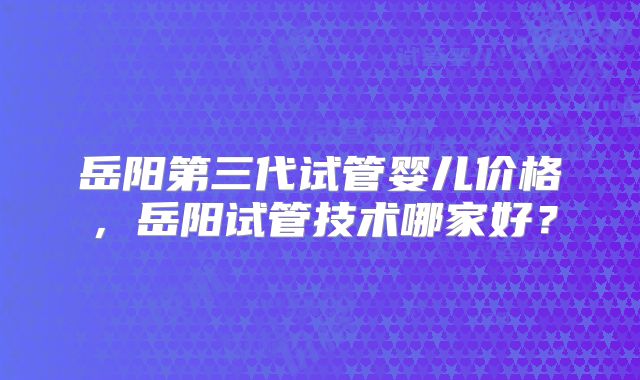 岳阳第三代试管婴儿价格，岳阳试管技术哪家好？