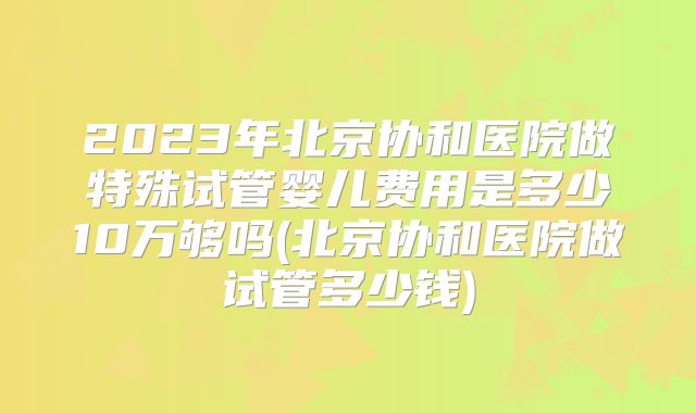2023年北京协和医院做特殊试管婴儿费用是多少10万够吗(北京协和医院做试管多少钱)