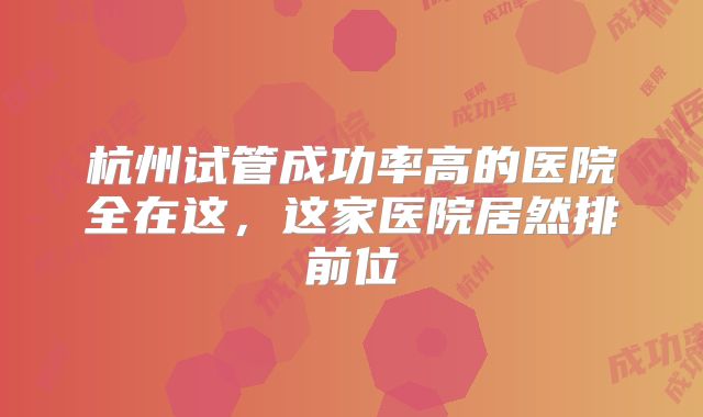 杭州试管成功率高的医院全在这，这家医院居然排前位