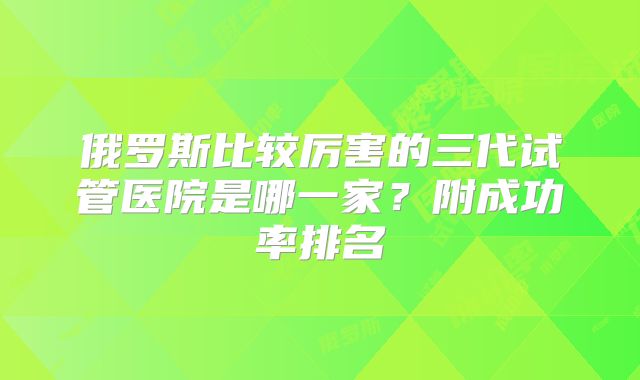 俄罗斯比较厉害的三代试管医院是哪一家？附成功率排名