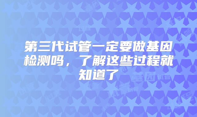 第三代试管一定要做基因检测吗，了解这些过程就知道了