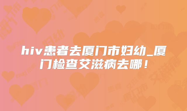 hiv患者去厦门市妇幼_厦门检查艾滋病去哪!