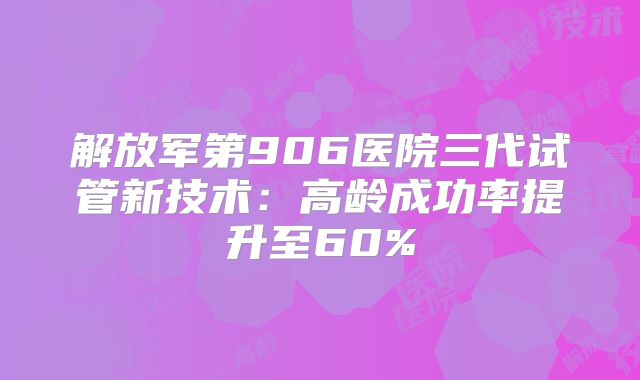 解放军第906医院三代试管新技术：高龄成功率提升至60%