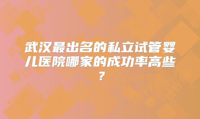 武汉最出名的私立试管婴儿医院哪家的成功率高些？
