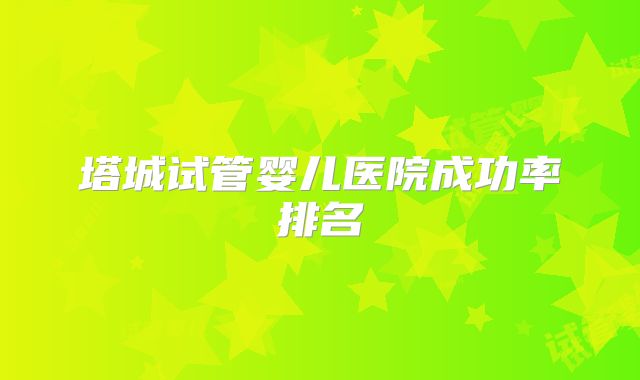 塔城试管婴儿医院成功率排名