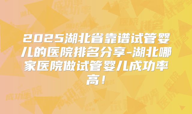 2025湖北省靠谱试管婴儿的医院排名分享-湖北哪家医院做试管婴儿成功率高！