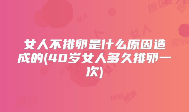 女人不排卵是什么原因造成的(40岁女人多久排卵一次)