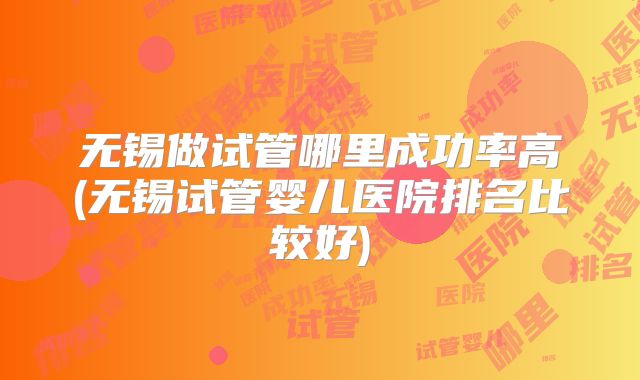 无锡做试管哪里成功率高(无锡试管婴儿医院排名比较好)