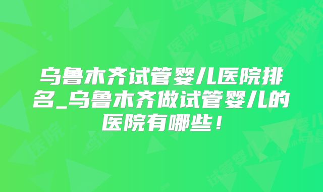 乌鲁木齐试管婴儿医院排名_乌鲁木齐做试管婴儿的医院有哪些!