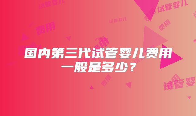 国内第三代试管婴儿费用一般是多少?