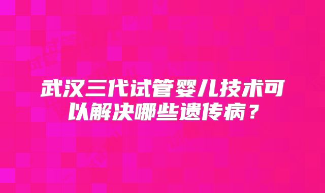 武汉三代试管婴儿技术可以解决哪些遗传病？