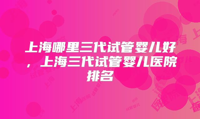 上海哪里三代试管婴儿好,上海三代试管婴儿医院排名