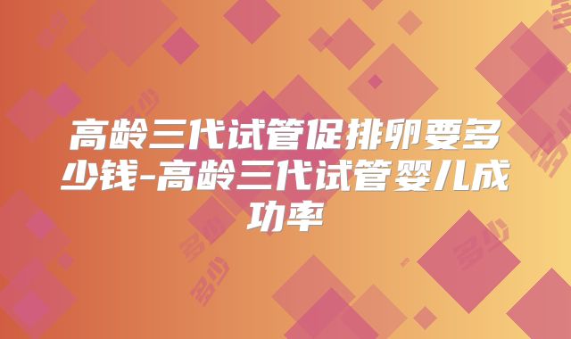高龄三代试管促排卵要多少钱-高龄三代试管婴儿成功率