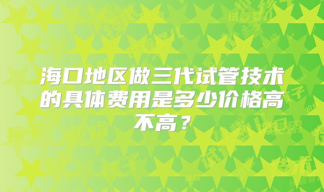 海口地区做三代试管技术的具体费用是多少价格高不高？
