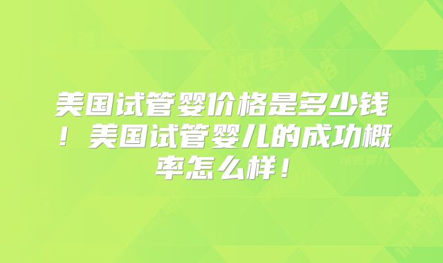 美国试管婴价格是多少钱！美国试管婴儿的成功概率怎么样！