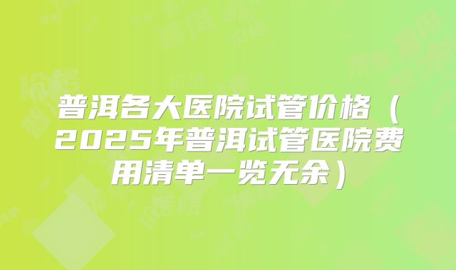 普洱各大医院试管价格(2025年普洱试管医院费用清单一览无余)