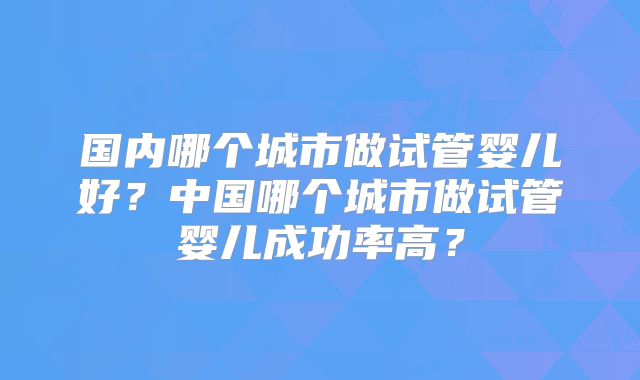 国内哪个城市做试管婴儿好?中国哪个城市做试管婴儿成功率高?