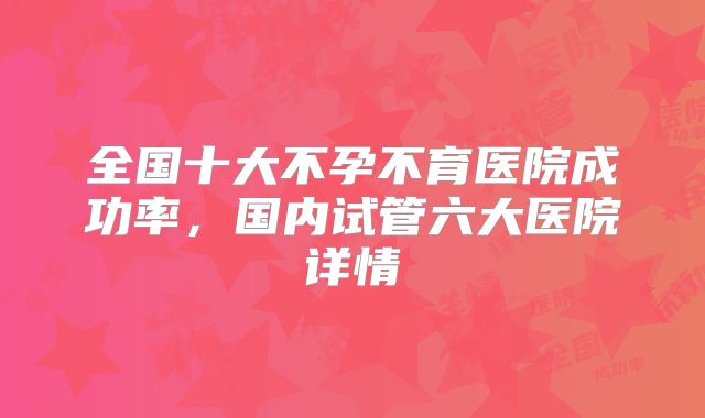 全国十大不孕不育医院成功率，国内试管六大医院详情