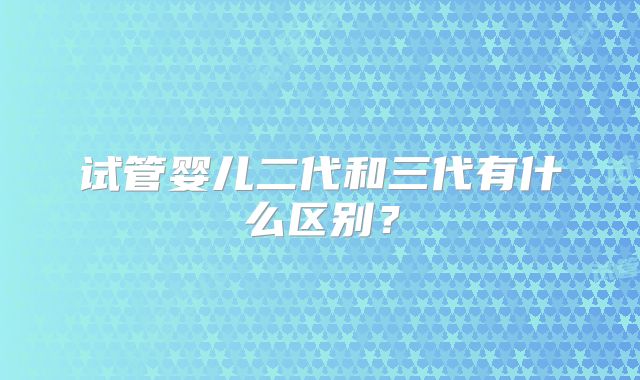 试管婴儿二代和三代有什么区别？