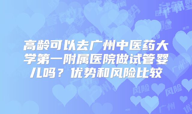 高龄可以去广州中医药大学第一附属医院做试管婴儿吗？优势和风险比较