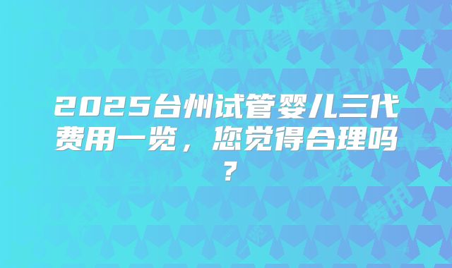2025台州试管婴儿三代费用一览,您觉得合理吗?