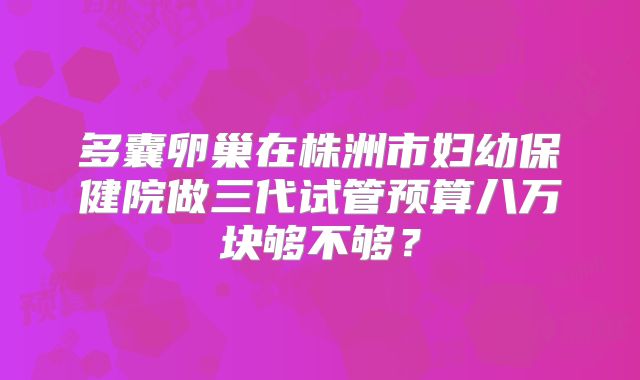 多囊卵巢在株洲市妇幼保健院做三代试管预算八万块够不够?