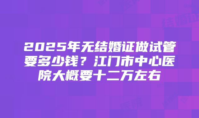 2025年无结婚证做试管要多少钱？江门市中心医院大概要十二万左右