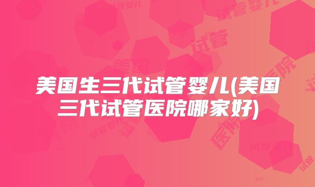 美国生三代试管婴儿(美国三代试管医院哪家好)