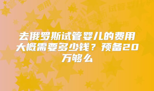 去俄罗斯试管婴儿的费用大概需要多少钱？预备20万够么