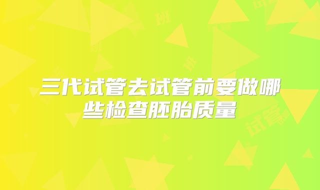 三代试管去试管前要做哪些检查胚胎质量