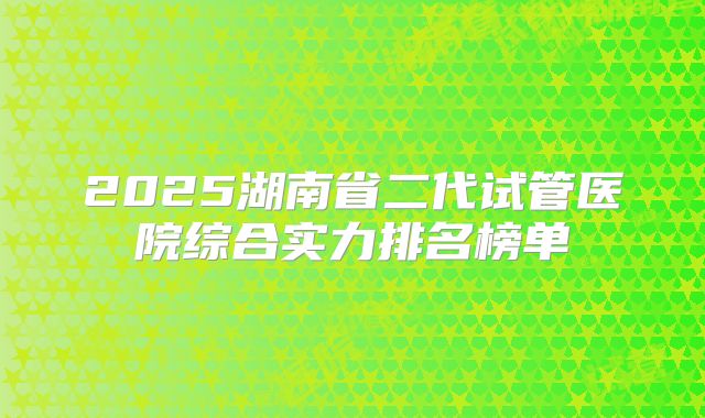 2025湖南省二代试管医院综合实力排名榜单