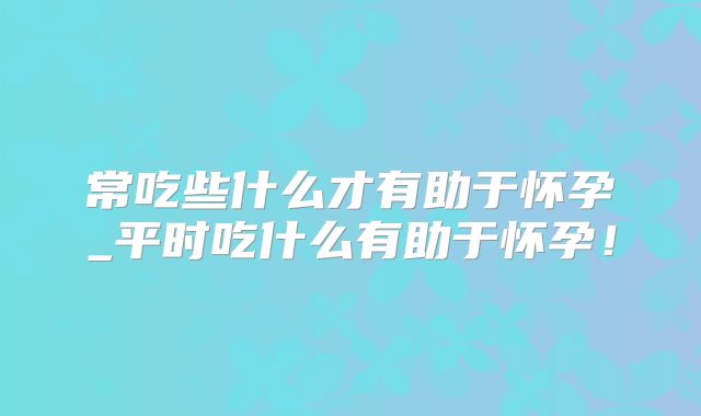 常吃些什么才有助于怀孕_平时吃什么有助于怀孕！