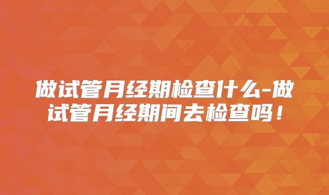 做试管月经期检查什么-做试管月经期间去检查吗！