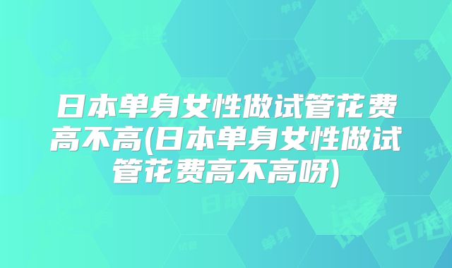 日本单身女性做试管花费高不高(日本单身女性做试管花费高不高呀)