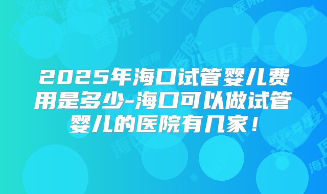 2025年海口试管婴儿费用是多少-海口可以做试管婴儿的医院有几家！