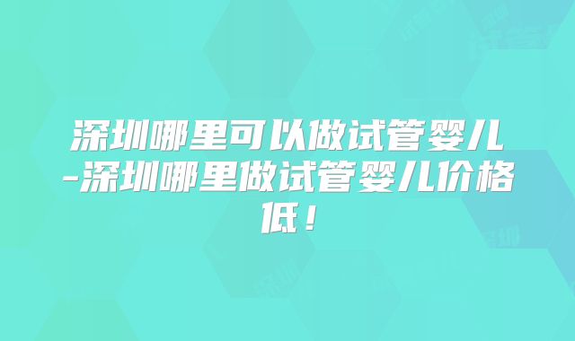 深圳哪里可以做试管婴儿-深圳哪里做试管婴儿价格低！