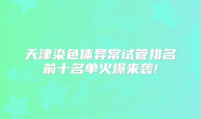 天津染色体异常试管排名前十名单火爆来袭!