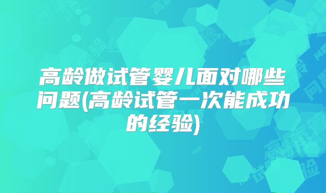 高龄做试管婴儿面对哪些问题(高龄试管一次能成功的经验)