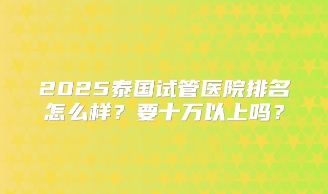 2025泰国试管医院排名怎么样？要十万以上吗？