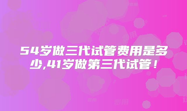 54岁做三代试管费用是多少,41岁做第三代试管!