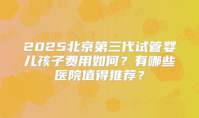 2025北京第三代试管婴儿孩子费用如何?有哪些医院值得推荐?